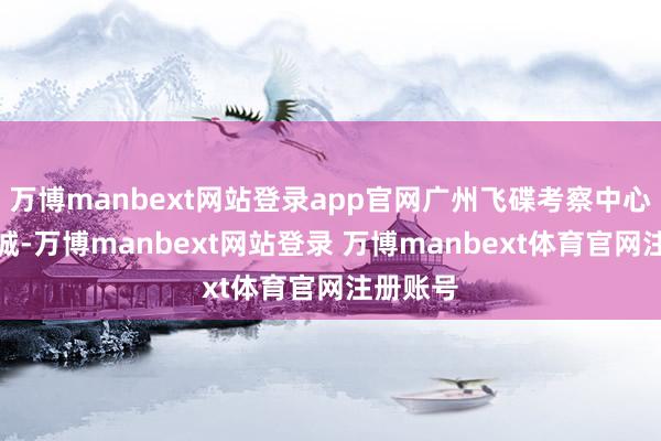 万博manbext网站登录app官网广州飞碟考察中心位于增城-万博manbext网站登录 万博manbext体育官网注册账号