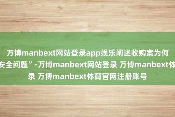 万博manbext网站登录app娱乐阐述收购案为何会牵连所谓的“安全问题”-万博manbext网站登录 万博manbext体育官网注册账号