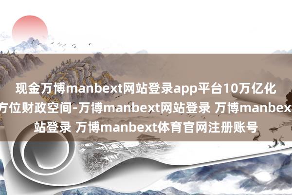 现金万博manbext网站登录app平台10万亿化债决策将平定开释方位财政空间-万博manbext网站登录 万博manbext体育官网注册账号