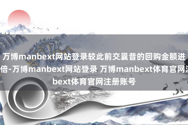 万博manbext网站登录较此前交曩昔的回购金额进步进步1倍-万博manbext网站登录 万博manbext体育官网注册账号