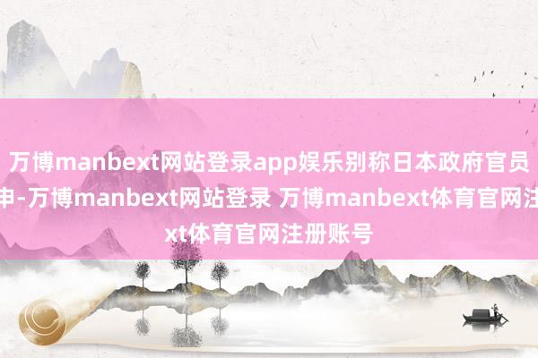 万博manbext网站登录app娱乐别称日本政府官员此前重申-万博manbext网站登录 万博manbext体育官网注册账号
