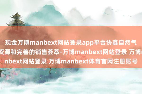 现金万博manbext网站登录app平台协鑫自然气样式领有丰富的自然气资源和完善的销售荟萃-万博manbext网站登录 万博manbext体育官网注册账号