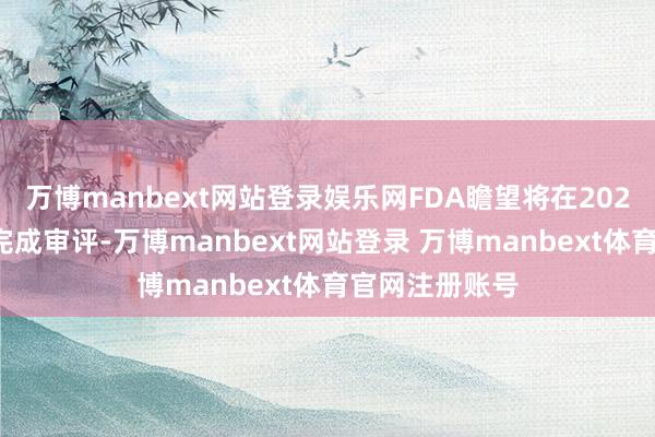万博manbext网站登录娱乐网FDA瞻望将在2025年第三季度完成审评-万博manbext网站登录 万博manbext体育官网注册账号