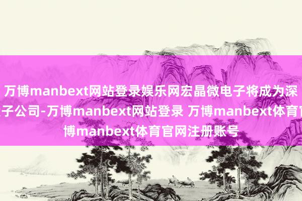 万博manbext网站登录娱乐网宏晶微电子将成为深康佳A的控股子公司-万博manbext网站登录 万博manbext体育官网注册账号