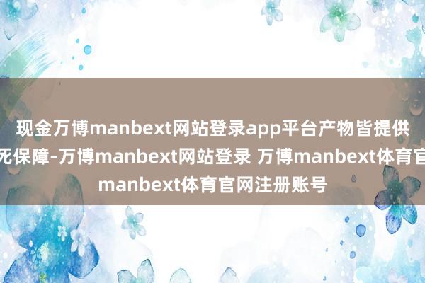 现金万博manbext网站登录app平台产物皆提供了全面的身死保障-万博manbext网站登录 万博manbext体育官网注册账号