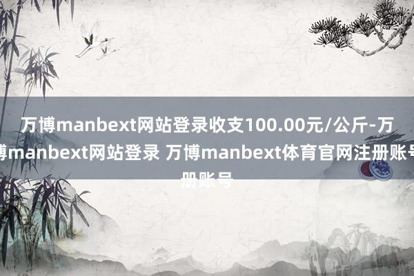 万博manbext网站登录收支100.00元/公斤-万博manbext网站登录 万博manbext体育官网注册账号