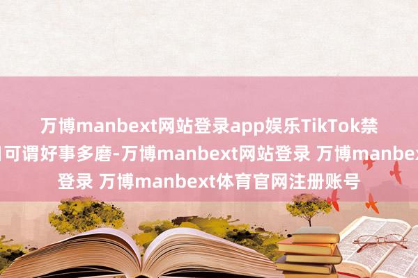 万博manbext网站登录app娱乐　　TikTok禁令的事态瓦解这几日可谓好事多磨-万博manbext网站登录 万博manbext体育官网注册账号
