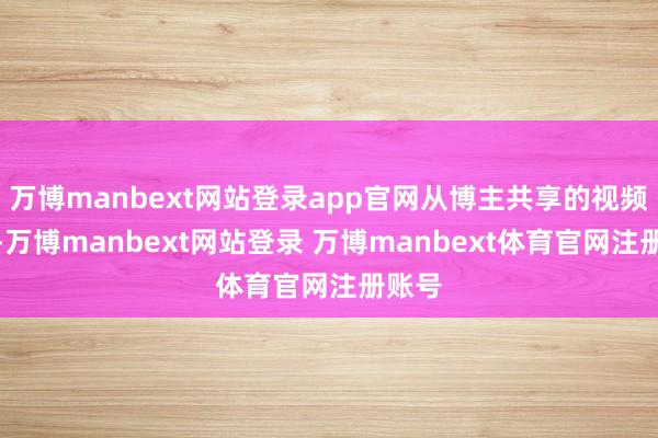 万博manbext网站登录app官网从博主共享的视频来看-万博manbext网站登录 万博manbext体育官网注册账号
