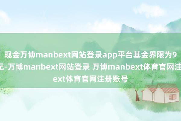 现金万博manbext网站登录app平台基金界限为9.99亿元-万博manbext网站登录 万博manbext体育官网注册账号