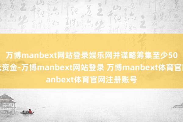 万博manbext网站登录娱乐网并谋略筹集至少50亿好意思元资金-万博manbext网站登录 万博manbext体育官网注册账号