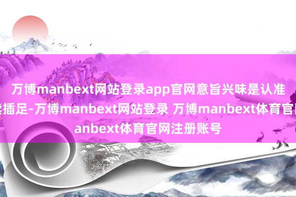万博manbext网站登录app官网意旨兴味是认准了就要捏续插足-万博manbext网站登录 万博manbext体育官网注册账号