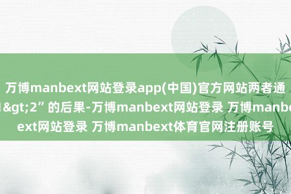 万博manbext网站登录app(中国)官方网站两者通过配合不错产生“1+1>2”的后果-万博manbext网站登录 万博manbext体育官网注册账号