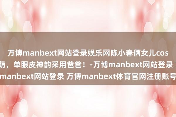 万博manbext网站登录娱乐网陈小春俩女儿cos哪吒，一个痞帅一个软萌，单眼皮神韵采用爸爸！-万博manbext网站登录 万博manbext体育官网注册账号