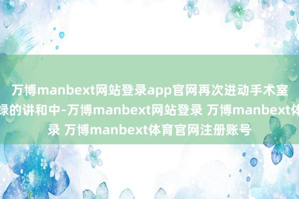 万博manbext网站登录app官网再次进动手术室参加这场更为忙绿的讲和中-万博manbext网站登录 万博manbext体育官网注册账号