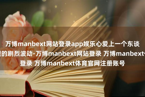 万博manbext网站登录app娱乐心爱上一个东谈主的执行在于心理的剧烈波动-万博manbext网站登录 万博manbext体育官网注册账号