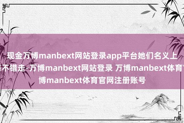 现金万博manbext网站登录app平台她们名义上好像有许多路不错走-万博manbext网站登录 万博manbext体育官网注册账号