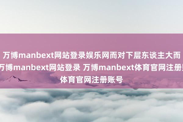 万博manbext网站登录娱乐网而对下层东谈主大而言-万博manbext网站登录 万博manbext体育官网注册账号