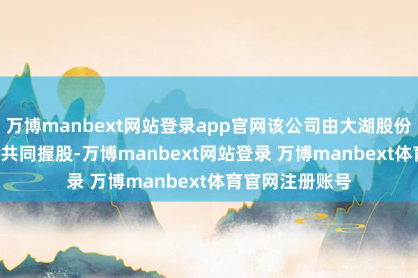 万博manbext网站登录app官网该公司由大湖股份（600257）等共同握股-万博manbext网站登录 万博manbext体育官网注册账号