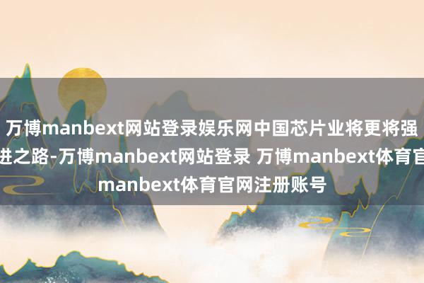 万博manbext网站登录娱乐网中国芯片业将更将强地走自主改进之路-万博manbext网站登录 万博manbext体育官网注册账号
