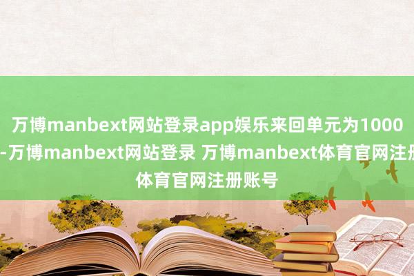 万博manbext网站登录app娱乐来回单元为1000桶/手-万博manbext网站登录 万博manbext体育官网注册账号