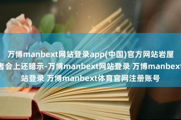 万博manbext网站登录app(中国)官方网站岩屋毅在3月18日的记者会上还暗示-万博manbext网站登录 万博manbext体育官网注册账号