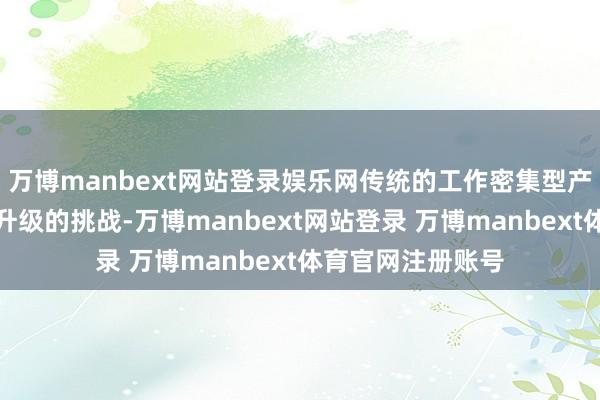 万博manbext网站登录娱乐网传统的工作密集型产业正靠近着转型升级的挑战-万博manbext网站登录 万博manbext体育官网注册账号