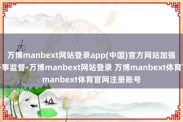 万博manbext网站登录app(中国)官方网站加强计策指点和干事监督-万博manbext网站登录 万博manbext体育官网注册账号