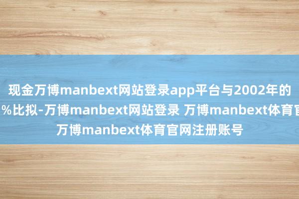 现金万博manbext网站登录app平台与2002年的22.8%和7.1%比拟-万博manbext网站登录 万博manbext体育官网注册账号