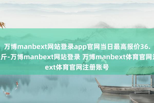 万博manbext网站登录app官网当日最高报价36.00元/公斤-万博manbext网站登录 万博manbext体育官网注册账号