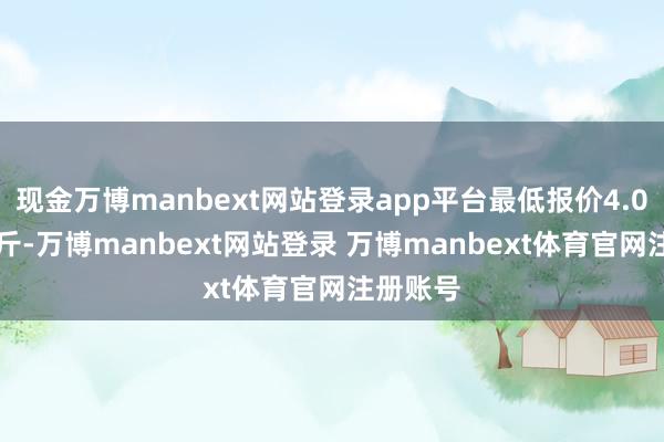 现金万博manbext网站登录app平台最低报价4.00元/公斤-万博manbext网站登录 万博manbext体育官网注册账号