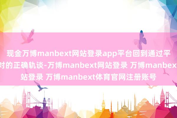 现金万博manbext网站登录app平台回到通过平等对话妥善料理不对的正确轨谈-万博manbext网站登录 万博manbext体育官网注册账号