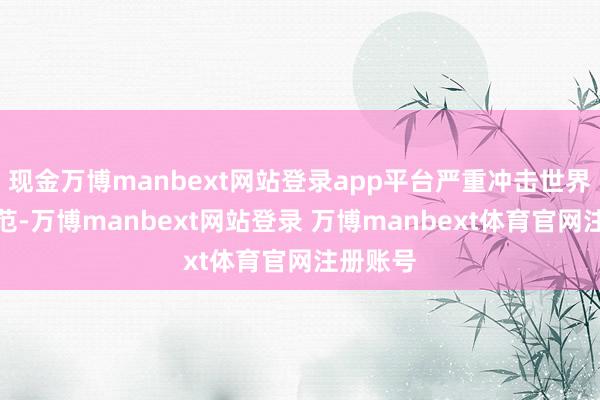 现金万博manbext网站登录app平台严重冲击世界经济模范-万博manbext网站登录 万博manbext体育官网注册账号