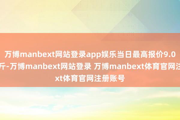万博manbext网站登录app娱乐当日最高报价9.00元/公斤-万博manbext网站登录 万博manbext体育官网注册账号