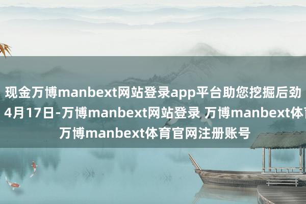 现金万博manbext网站登录app平台助您挖掘后劲主题契机！		4月17日-万博manbext网站登录 万博manbext体育官网注册账号
