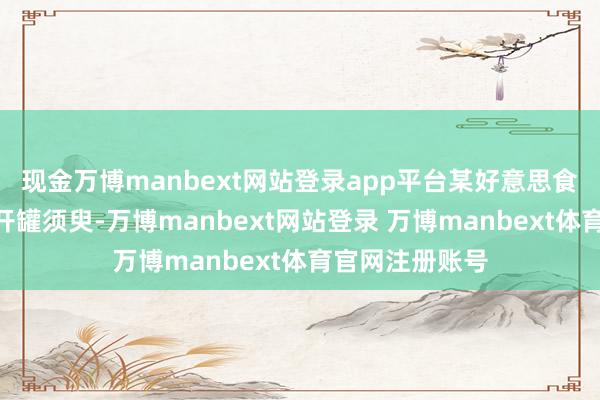现金万博manbext网站登录app平台某好意思食博主实测：“开罐须臾-万博manbext网站登录 万博manbext体育官网注册账号