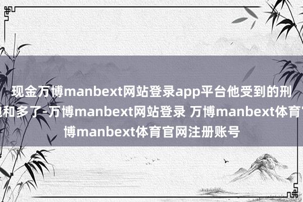 现金万博manbext网站登录app平台他受到的刑事背负还是饱和多了-万博manbext网站登录 万博manbext体育官网注册账号