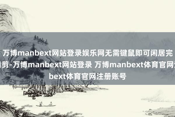 万博manbext网站登录娱乐网无需键鼠即可闲居完成帧级精剪-万博manbext网站登录 万博manbext体育官网注册账号