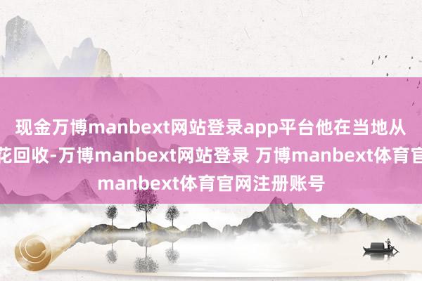 现金万博manbext网站登录app平台他在当地从事铁屑、刨花回收-万博manbext网站登录 万博manbext体育官网注册账号