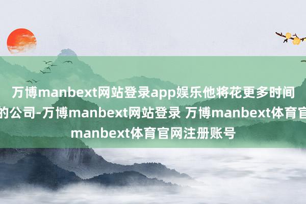 万博manbext网站登录app娱乐他将花更多时间专注于我方的公司-万博manbext网站登录 万博manbext体育官网注册账号