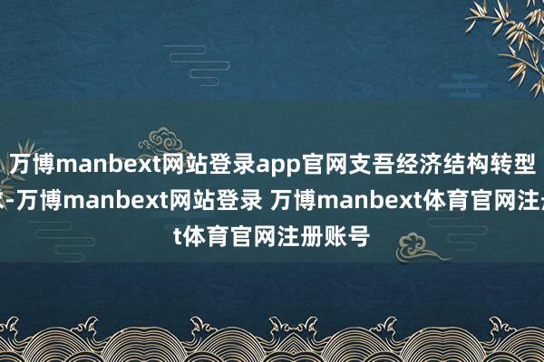 万博manbext网站登录app官网支吾经济结构转型等需求-万博manbext网站登录 万博manbext体育官网注册账号