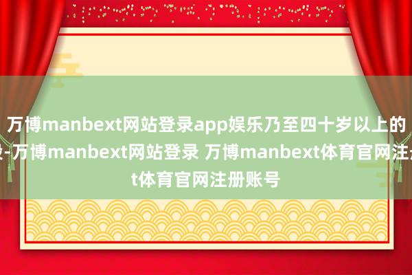 万博manbext网站登录app娱乐乃至四十岁以上的年纪段-万博manbext网站登录 万博manbext体育官网注册账号
