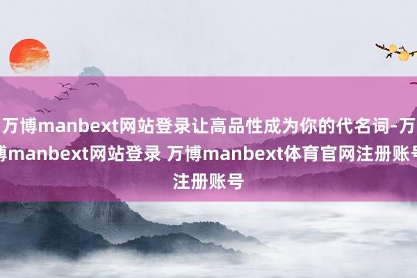 万博manbext网站登录让高品性成为你的代名词-万博manbext网站登录 万博manbext体育官网注册账号