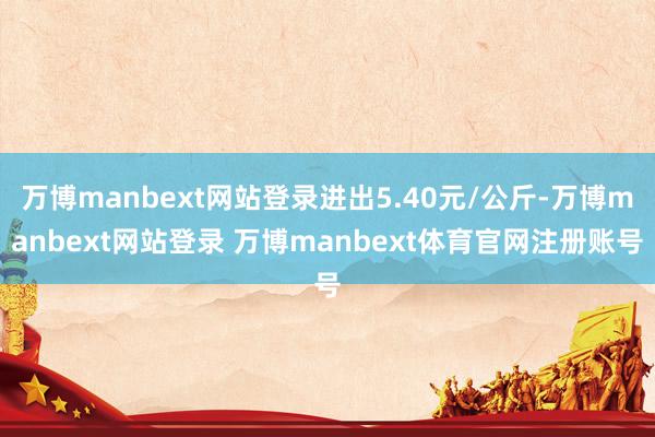 万博manbext网站登录进出5.40元/公斤-万博manbext网站登录 万博manbext体育官网注册账号