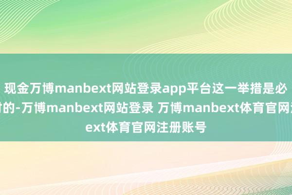 现金万博manbext网站登录app平台这一举措是必要且暂时的-万博manbext网站登录 万博manbext体育官网注册账号