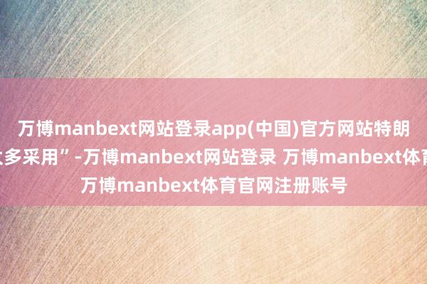 万博manbext网站登录app(中国)官方网站特朗普以为“莫得太多采用”-万博manbext网站登录 万博manbext体育官网注册账号