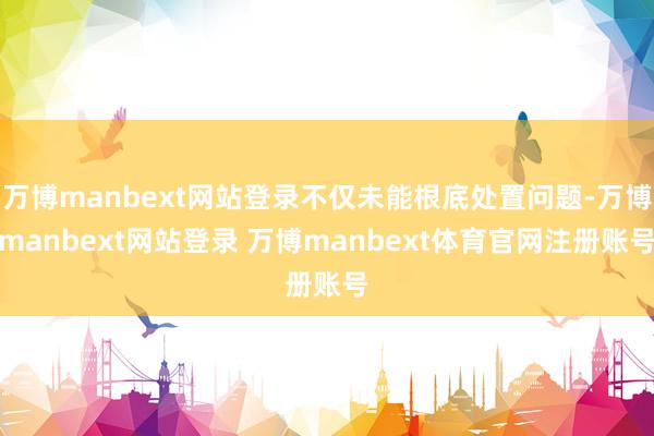 万博manbext网站登录不仅未能根底处置问题-万博manbext网站登录 万博manbext体育官网注册账号