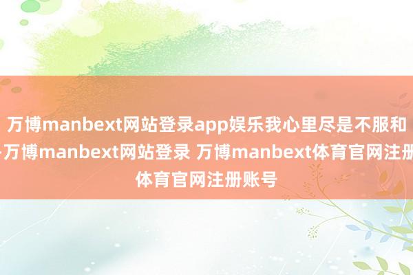 万博manbext网站登录app娱乐我心里尽是不服和不安-万博manbext网站登录 万博manbext体育官网注册账号