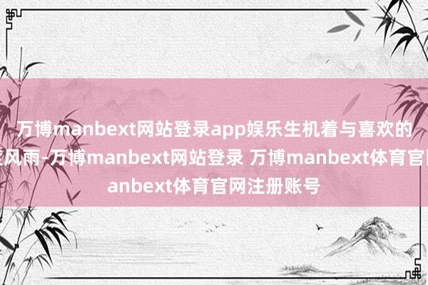 万博manbext网站登录app娱乐生机着与喜欢的东谈主共度风雨-万博manbext网站登录 万博manbext体育官网注册账号