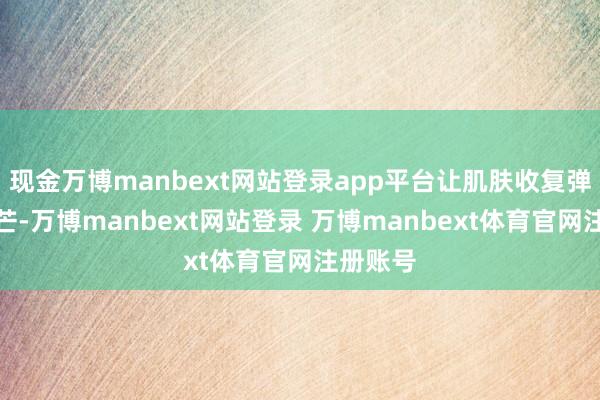现金万博manbext网站登录app平台让肌肤收复弹性和光芒-万博manbext网站登录 万博manbext体育官网注册账号