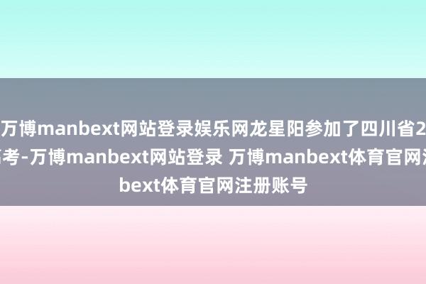 万博manbext网站登录娱乐网龙星阳参加了四川省2025年高考-万博manbext网站登录 万博manbext体育官网注册账号